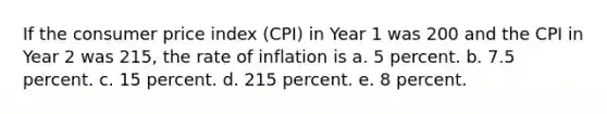 If the consumer price index (CPI) in Year 1 was 200 and the CPI in Year 2 was 215, the rate of inflation is a. 5 percent. b. 7.5 percent. c. 15 percent. d. 215 percent. e. 8 percent.