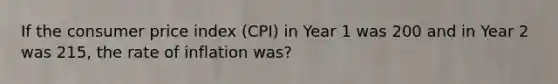 If the consumer price index (CPI) in Year 1 was 200 and in Year 2 was 215, the rate of inflation was?