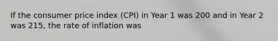 If the consumer price index (CPI) in Year 1 was 200 and in Year 2 was 215, the rate of inflation was