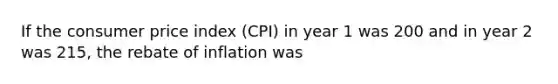 If the consumer price index (CPI) in year 1 was 200 and in year 2 was 215, the rebate of inflation was