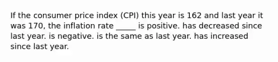 If the consumer price index (CPI) this year is 162 and last year it was 170, the inflation rate _____ is positive. has decreased since last year. is negative. is the same as last year. has increased since last year.