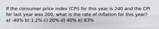 If the consumer price index (CPI) for this year is 240 and the CPI for last year was 200, what is the rate of inflation for this year? a) -40% b) 1.2% c) 20% d) 40% e) 83%