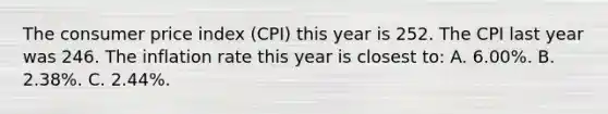 The consumer price index (CPI) this year is 252. The CPI last year was 246. The inflation rate this year is closest to: A. 6.00%. B. 2.38%. C. 2.44%.