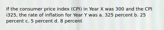 If the consumer price index (CPI) in Year X was 300 and the CPI i325, the rate of inflation for Year Y was a. 325 percent b. 25 percent c. 5 percent d. 8 percent