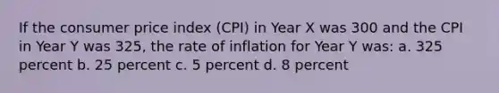 If the consumer price index (CPI) in Year X was 300 and the CPI in Year Y was 325, the rate of inflation for Year Y was: a. 325 percent b. 25 percent c. 5 percent d. 8 percent