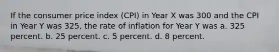 If the consumer price index (CPI) in Year X was 300 and the CPI in Year Y was 325, the rate of inflation for Year Y was a. 325 percent. b. 25 percent. c. 5 percent. d. 8 percent.