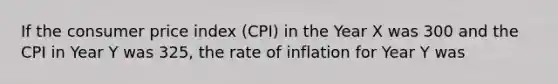 If the consumer price index (CPI) in the Year X was 300 and the CPI in Year Y was 325, the rate of inflation for Year Y was