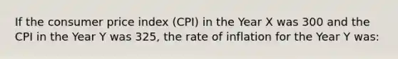 If the consumer price index (CPI) in the Year X was 300 and the CPI in the Year Y was 325, the rate of inflation for the Year Y was: