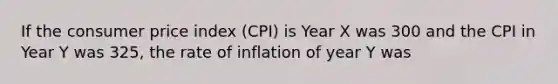 If the consumer price index (CPI) is Year X was 300 and the CPI in Year Y was 325, the rate of inflation of year Y was