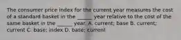 The consumer price index for the current year measures the cost of a standard basket in the ______ year relative to the cost of the same basket in the ______ year. A. current; base B. current; current C. base; index D. base; current