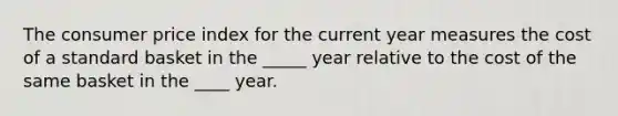 The consumer price index for the current year measures the cost of a standard basket in the _____ year relative to the cost of the same basket in the ____ year.