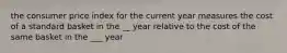 the consumer price index for the current year measures the cost of a standard basket in the __ year relative to the cost of the same basket in the ___ year