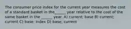 The consumer price index for the current year measures the cost of a standard basket in the______ year relative to the cost of the same basket in the ______ year. A) current; base B) current; current C) base; index D) base; current