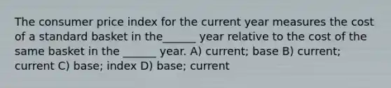 The consumer price index for the current year measures the cost of a standard basket in the______ year relative to the cost of the same basket in the ______ year. A) current; base B) current; current C) base; index D) base; current