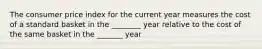 The consumer price index for the current year measures the cost of a standard basket in the ________ year relative to the cost of the same basket in the _______ year