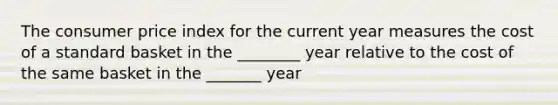 The consumer price index for the current year measures the cost of a standard basket in the ________ year relative to the cost of the same basket in the _______ year