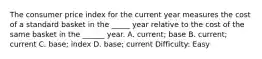 The consumer price index for the current year measures the cost of a standard basket in the _____ year relative to the cost of the same basket in the ______ year. A. current; base B. current; current C. base; index D. base; current Difficulty: Easy