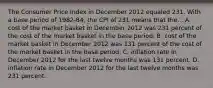 The Consumer Price Index in December 2012 equaled 231. With a base period of 1982-84, the CPI of 231 means that the... A. cost of the market basket in December 2012 was 231 percent of the cost of the market basket in the base period. B. cost of the market basket in December 2012 was 131 percent of the cost of the market basket in the base period. C. inflation rate in December 2012 for the last twelve months was 131 percent. D. inflation rate in December 2012 for the last twelve months was 231 percent.