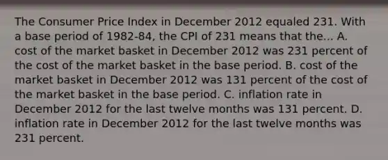 The Consumer Price Index in December 2012 equaled 231. With a base period of 1982-84, the CPI of 231 means that the... A. cost of the market basket in December 2012 was 231 percent of the cost of the market basket in the base period. B. cost of the market basket in December 2012 was 131 percent of the cost of the market basket in the base period. C. inflation rate in December 2012 for the last twelve months was 131 percent. D. inflation rate in December 2012 for the last twelve months was 231 percent.