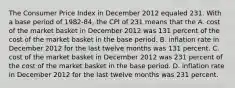 The Consumer Price Index in December 2012 equaled 231. With a base period of​ 1982-84, the CPI of 231 means that the A. cost of the market basket in December 2012 was 131 percent of the cost of the market basket in the base period. B. inflation rate in December 2012 for the last twelve months was 131 percent. C. cost of the market basket in December 2012 was 231 percent of the cost of the market basket in the base period. D. inflation rate in December 2012 for the last twelve months was 231 percent.