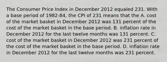 The Consumer Price Index in December 2012 equaled 231. With a base period of​ 1982-84, the CPI of 231 means that the A. cost of the market basket in December 2012 was 131 percent of the cost of the market basket in the base period. B. inflation rate in December 2012 for the last twelve months was 131 percent. C. cost of the market basket in December 2012 was 231 percent of the cost of the market basket in the base period. D. inflation rate in December 2012 for the last twelve months was 231 percent.