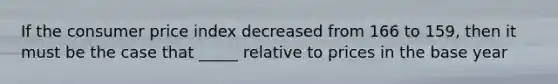 If the consumer price index decreased from 166 to 159, then it must be the case that _____ relative to prices in the base year