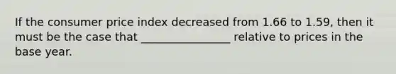 If the consumer price index decreased from 1.66 to 1.59, then it must be the case that ________________ relative to prices in the base year.