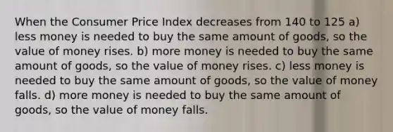 When the Consumer Price Index decreases from 140 to 125 a) less money is needed to buy the same amount of goods, so the value of money rises. b) more money is needed to buy the same amount of goods, so the value of money rises. c) less money is needed to buy the same amount of goods, so the value of money falls. d) more money is needed to buy the same amount of goods, so the value of money falls.