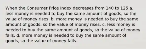 When the Consumer Price Index decreases from 140 to 125 a. less money is needed to buy the same amount of goods, so the value of money rises. b. more money is needed to buy the same amount of goods, so the value of money rises. c. less money is needed to buy the same amount of goods, so the value of money falls. d. more money is needed to buy the same amount of goods, so the value of money falls.