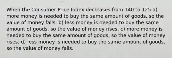 When the Consumer Price Index decreases from 140 to 125 a) more money is needed to buy the same amount of goods, so the value of money falls. b) less money is needed to buy the same amount of goods, so the value of money rises. c) more money is needed to buy the same amount of goods, so the value of money rises. d) less money is needed to buy the same amount of goods, so the value of money falls.