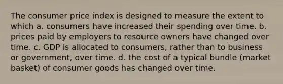 The consumer price index is designed to measure the extent to which a. consumers have increased their spending over time. b. prices paid by employers to resource owners have changed over time. c. GDP is allocated to consumers, rather than to business or government, over time. d. the cost of a typical bundle (market basket) of consumer goods has changed over time.