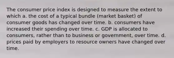 The consumer price index is designed to measure the extent to which a. the cost of a typical bundle (market basket) of consumer goods has changed over time. b. consumers have increased their spending over time. c. GDP is allocated to consumers, rather than to business or government, over time. d. prices paid by employers to resource owners have changed over time.