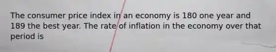 The consumer price index in an economy is 180 one year and 189 the best year. The rate of inflation in the economy over that period is