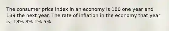 The consumer price index in an economy is 180 one year and 189 the next year. The rate of inflation in the economy that year is: 18% 8% 1% 5%