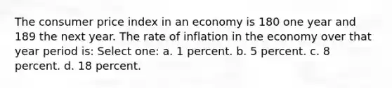 The consumer price index in an economy is 180 one year and 189 the next year. The rate of inflation in the economy over that year period is: Select one: a. 1 percent. b. 5 percent. c. 8 percent. d. 18 percent.