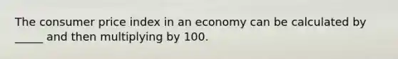 The consumer price index in an economy can be calculated by _____ and then multiplying by 100.