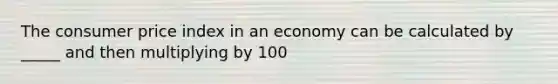 The consumer price index in an economy can be calculated by _____ and then multiplying by 100