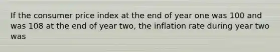 If the consumer price index at the end of year one was 100 and was 108 at the end of year two, the inflation rate during year two was