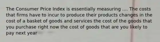 The Consumer Price Index is essentially measuring .... The costs that firms have to incur to produce their products changes in the cost of a basket of goods and services the cost of the goods that you purchase right now the cost of goods that are you likely to pay next year