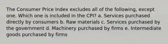 The Consumer Price Index excludes all of the following, except one. Which one is included in the CPI? a. Services purchased directly by consumers b. Raw materials c. Services purchased by the government d. Machinery purchased by firms e. Intermediate goods purchased by firms