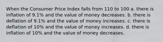 When the Consumer Price Index falls from 110 to 100 a. there is inflation of 9.1% and the value of money decreases. b. there is deflation of 9.1% and the value of money increases. c. there is deflation of 10% and the value of money increases. d. there is inflation of 10% and the value of money decreases.