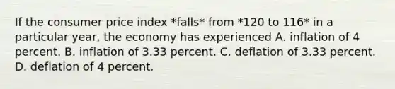 If the consumer price index *falls* from *120 to 116* in a particular year, the economy has experienced A. inflation of 4 percent. B. inflation of 3.33 percent. C. deflation of 3.33 percent. D. deflation of 4 percent.