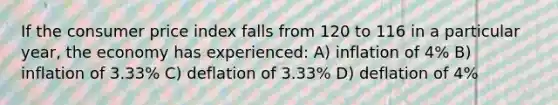 If the consumer price index falls from 120 to 116 in a particular year, the economy has experienced: A) inflation of 4% B) inflation of 3.33% C) deflation of 3.33% D) deflation of 4%