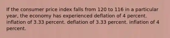 If the consumer price index falls from 120 to 116 in a particular year, the economy has experienced deflation of 4 percent. inflation of 3.33 percent. deflation of 3.33 percent. inflation of 4 percent.