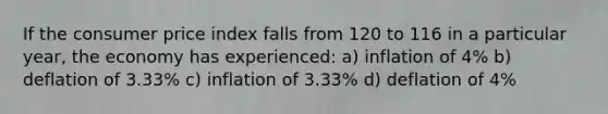 If the consumer price index falls from 120 to 116 in a particular year, the economy has experienced: a) inflation of 4% b) deflation of 3.33% c) inflation of 3.33% d) deflation of 4%