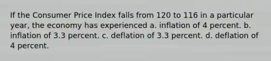 If the Consumer Price Index falls from 120 to 116 in a particular year, the economy has experienced a. inflation of 4 percent. b. inflation of 3.3 percent. c. deflation of 3.3 percent. d. deflation of 4 percent.