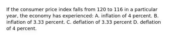 If the consumer price index falls from 120 to 116 in a particular year, the economy has experienced: A. inflation of 4 percent. B. inflation of 3.33 percent. C. deflation of 3.33 percent D. deflation of 4 percent.