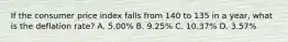 If the consumer price index falls from 140 to 135 in a year, what is the deflation rate? A. 5.00% B. 9.25% C. 10.37% D. 3.57%