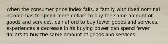 When the consumer price index falls, a family with fixed nominal income has to spend more dollars to buy the same amount of goods and services. can afford to buy fewer goods and services. experiences a decrease in its buying power can spend fewer dollars to buy the same amount of goods and services.