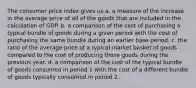 The consumer price index gives us a. a measure of the increase in the average price of all of the goods that are included in the calculation of GDP. b. a comparison of the cost of purchasing a typical bundle of goods during a given period with the cost of purchasing the same bundle during an earlier base period. c. the ratio of the average price of a typical market basket of goods compared to the cost of producing those goods during the previous year. d. a comparison of the cost of the typical bundle of goods consumed in period 1 with the cost of a different bundle of goods typically consumed in period 2.